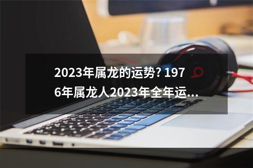 2023年属龙的运势? 1976年属龙人2023年全年运程周易