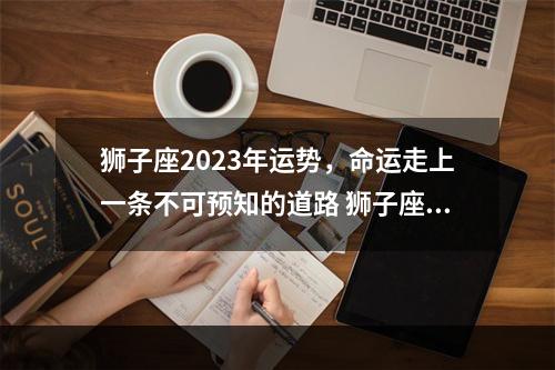 狮子座2023年运势，命运走上一条不可预知的道路 狮子座2023年9月5号