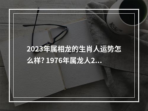 2023年属相龙的生肖人运势怎么样? 1976年属龙人2023年运势及运程女