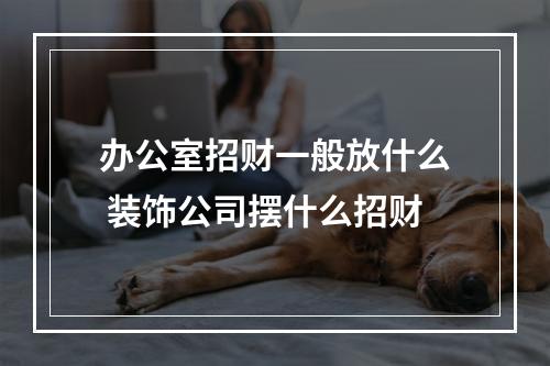 办公室招财一般放什么 装饰公司摆什么招财