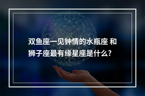 双鱼座一见钟情的水瓶座 和狮子座最有缘星座是什么?