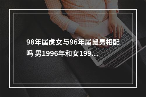 98年属虎女与96年属鼠男相配吗 男1996年和女1998年的婚姻相配吗?