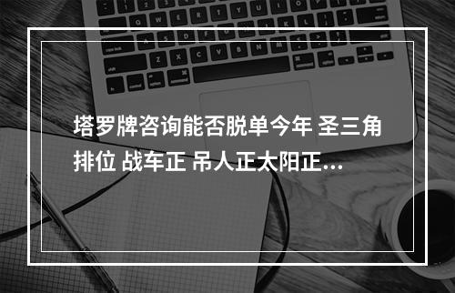 塔罗牌咨询能否脱单今年 圣三角排位 战车正 吊人正太阳正 想知道是怎... 塔罗大神讲解单身