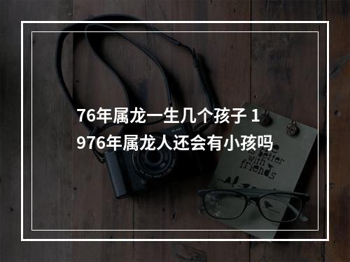 76年属龙一生几个孩子 1976年属龙人还会有小孩吗