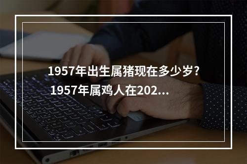 1957年出生属猪现在多少岁? 1957年属鸡人在2023年每月运势