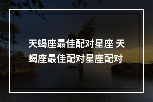 天蝎座最佳配对星座 天蝎座最佳配对星座配对
