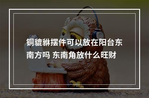 铜貔貅摆件可以放在阳台东南方吗 东南角放什么旺财