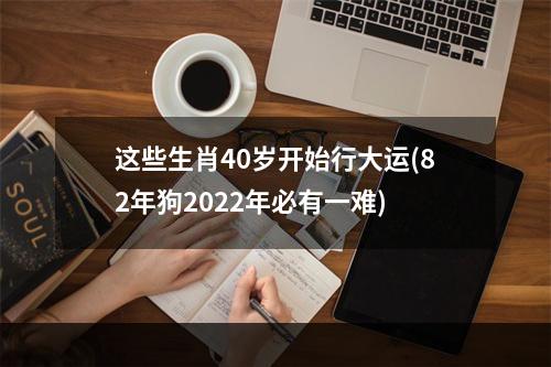 这些生肖40岁开始行大运(82年狗2022年必有一难)