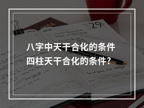 八字中天干合化的条件 四柱天干合化的条件?