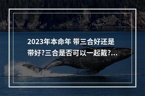 2023年本命年 带三合好还是带好?三合是否可以一起戴?五行方... 本命年适合戴三合饰品吗