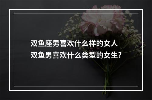双鱼座男喜欢什么样的女人 双鱼男喜欢什么类型的女生?