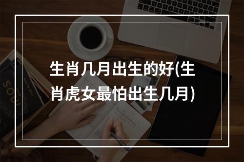 生肖几月出生的好(生肖虎女最怕出生几月)
