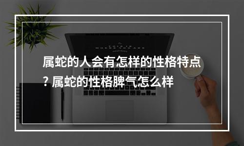 属蛇的人会有怎样的性格特点? 属蛇的性格脾气怎么样