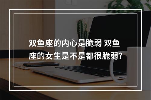 双鱼座的内心是脆弱 双鱼座的女生是不是都很脆弱?