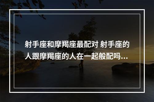 射手座和摩羯座最配对 射手座的人跟摩羯座的人在一起般配吗?