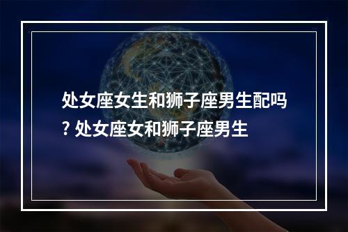 处女座女生和狮子座男生配吗? 处女座女和狮子座男生