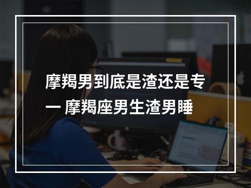 摩羯男到底是渣还是专一 摩羯座男生渣男睡