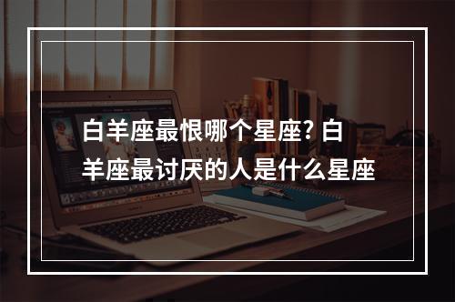 白羊座最恨哪个星座? 白羊座最讨厌的人是什么星座