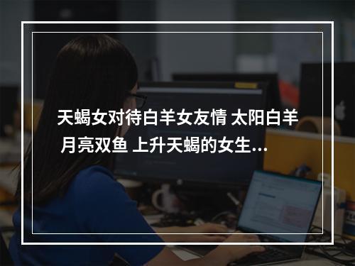 天蝎女对待白羊女友情 太阳白羊 月亮双鱼 上升天蝎的女生什么性格