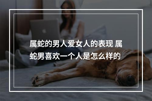 属蛇的男人爱女人的表现 属蛇男喜欢一个人是怎么样的