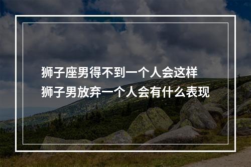 狮子座男得不到一个人会这样 狮子男放弃一个人会有什么表现