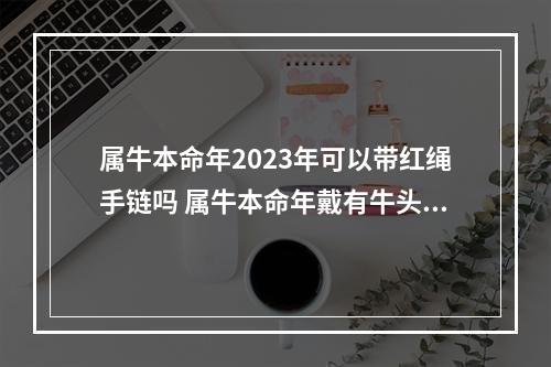属牛本命年2023年可以带红绳手链吗 属牛本命年戴有牛头的红绳手链是犯太岁?
