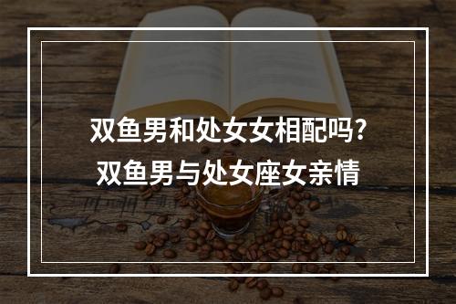 双鱼男和处女女相配吗? 双鱼男与处女座女亲情