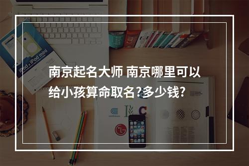 南京起名大师 南京哪里可以给小孩算命取名?多少钱?
