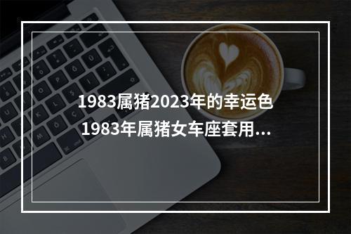 1983属猪2023年的幸运色 1983年属猪女车座套用什么颜色的终身幸运色?