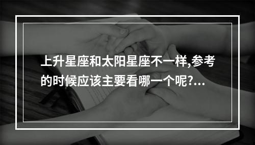 上升星座和太阳星座不一样,参考的时候应该主要看哪一个呢? 星座运势看月亮还是上升