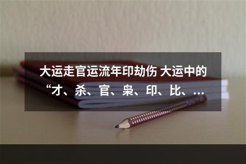 大运走官运流年印劫伤 大运中的“才、杀、官、枭、印、比、劫、食”什么意思