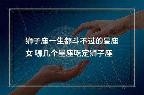 狮子座一生都斗不过的星座女 哪几个星座吃定狮子座