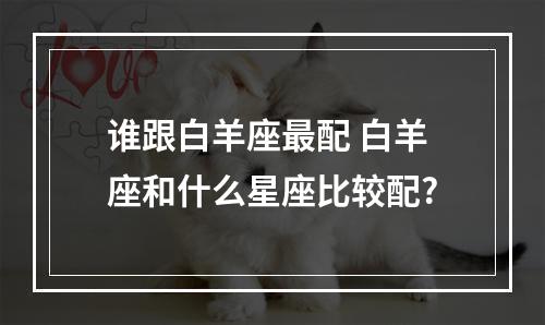 谁跟白羊座最配 白羊座和什么星座比较配?