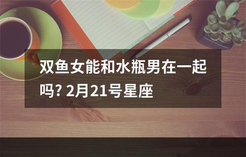双鱼女能和水瓶男在一起吗? 2月21号星座