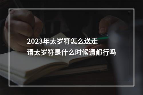 2023年太岁符怎么送走 请太岁符是什么时候请都行吗
