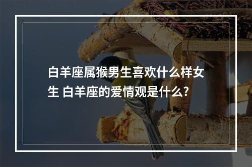 白羊座属猴男生喜欢什么样女生 白羊座的爱情观是什么?