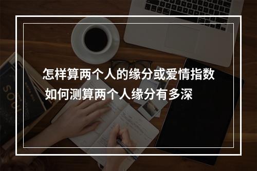 怎样算两个人的缘分或爱情指数 如何测算两个人缘分有多深