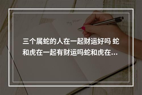 三个属蛇的人在一起财运好吗 蛇和虎在一起有财运吗蛇和虎在一起会影响财运吗