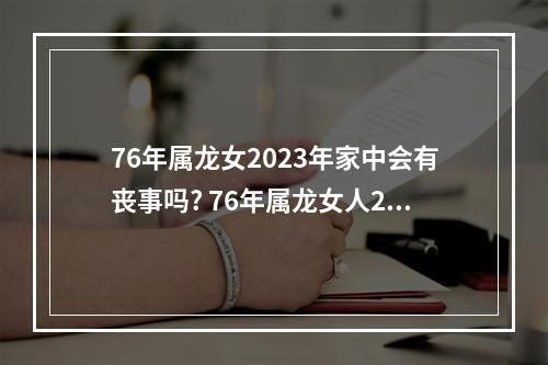 76年属龙女2023年家中会有丧事吗? 76年属龙女人2023年每月运势及运程