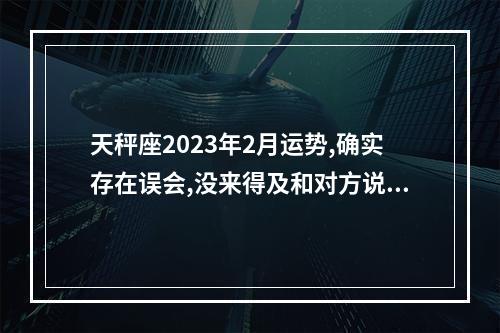 天秤座2023年2月运势,确实存在误会,没来得及和对方说清楚是吗?_百度知 ... 2023年底天平座运势