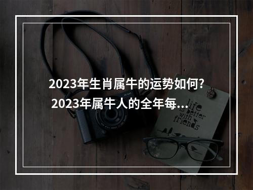 2023年生肖属牛的运势如何? 2023年属牛人的全年每月运势详解