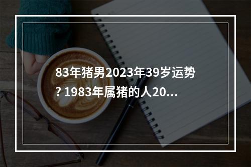 83年猪男2023年39岁运势? 1983年属猪的人2023年财运怎么样