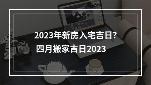 2023年新房入宅吉日? 四月搬家吉日2023