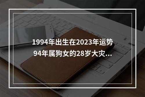 1994年出生在2023年运势 94年属狗女的28岁大灾大难?