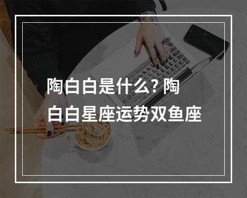 陶白白是什么? 陶白白星座运势双鱼座