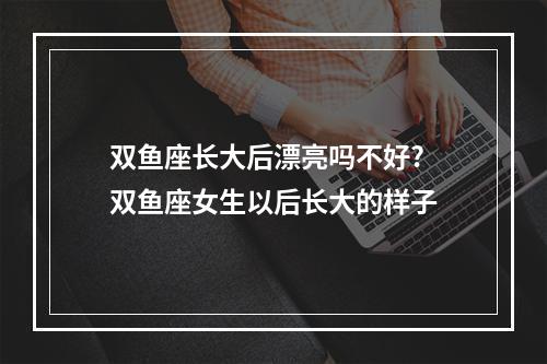 双鱼座长大后漂亮吗不好? 双鱼座女生以后长大的样子