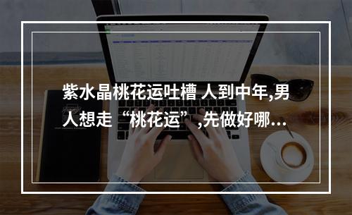 紫水晶桃花运吐槽 人到中年,男人想走“桃花运”,先做好哪三件事?