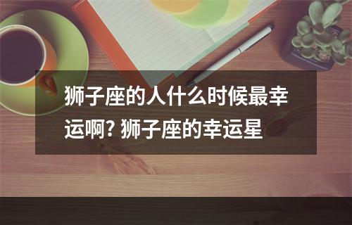 狮子座的人什么时候最幸运啊? 狮子座的幸运星