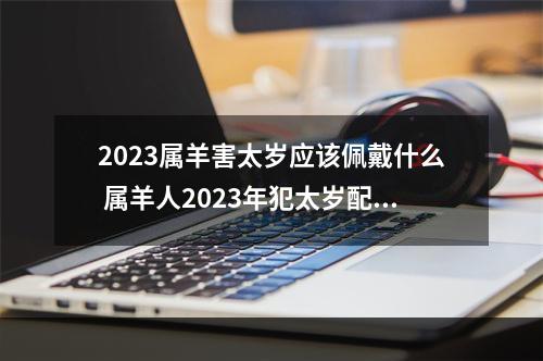 2023属羊害太岁应该佩戴什么 属羊人2023年犯太岁配带什么能保佑工作步步高升?