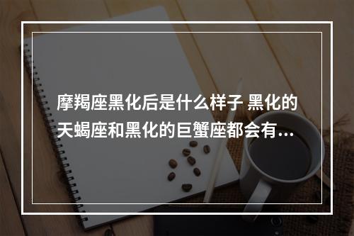 摩羯座黑化后是什么样子 黑化的天蝎座和黑化的巨蟹座都会有什么样的表现?谁的杀伤力会大一些呢...